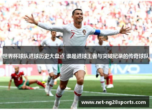 世界杯球队进球历史大盘点 谁是进球王者与突破纪录的传奇球队