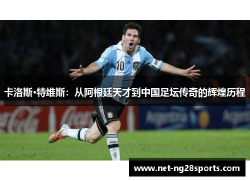 卡洛斯·特维斯：从阿根廷天才到中国足坛传奇的辉煌历程