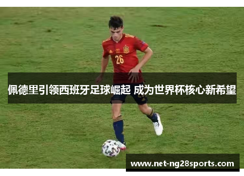佩德里引领西班牙足球崛起 成为世界杯核心新希望