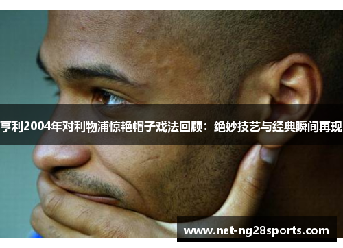 亨利2004年对利物浦惊艳帽子戏法回顾：绝妙技艺与经典瞬间再现