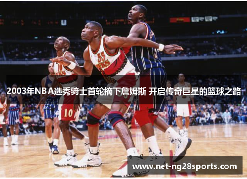 2003年NBA选秀骑士首轮摘下詹姆斯 开启传奇巨星的篮球之路