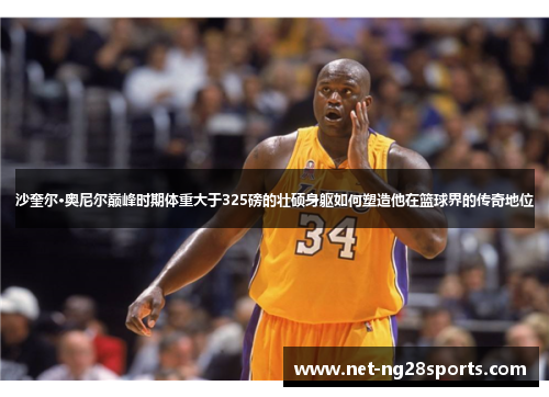 沙奎尔·奥尼尔巅峰时期体重大于325磅的壮硕身躯如何塑造他在篮球界的传奇地位