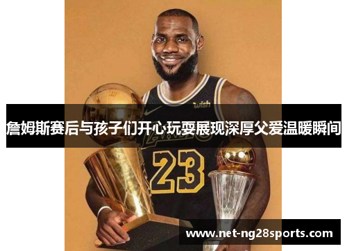 詹姆斯赛后与孩子们开心玩耍展现深厚父爱温暖瞬间