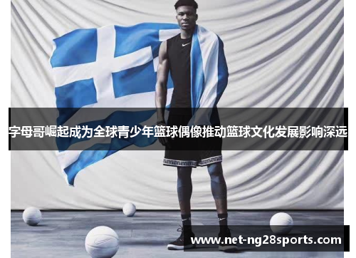 字母哥崛起成为全球青少年篮球偶像推动篮球文化发展影响深远