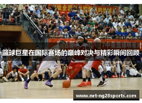 篮球巨星在国际赛场的巅峰对决与精彩瞬间回顾
