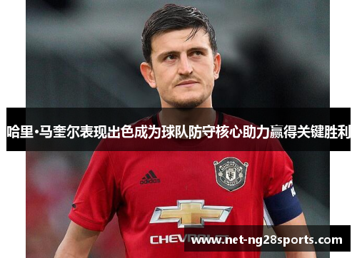 哈里·马奎尔表现出色成为球队防守核心助力赢得关键胜利