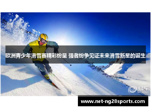 欧洲青少年滑雪赛精彩纷呈 强者纷争见证未来滑雪新星的诞生