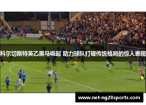 科尔切斯特英乙黑马崛起 助力球队打破传统格局的惊人表现