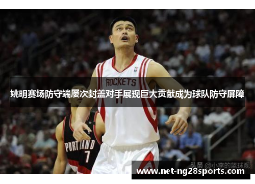 姚明赛场防守端屡次封盖对手展现巨大贡献成为球队防守屏障