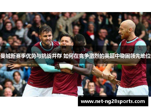 曼城新赛季优势与挑战并存 如何在竞争激烈的英超中稳固领先地位
