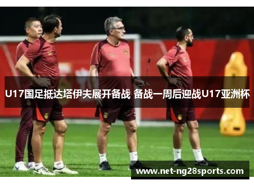 U17国足抵达塔伊夫展开备战 备战一周后迎战U17亚洲杯