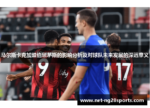马尔斯卡克加盟伯恩茅斯的影响分析及对球队未来发展的深远意义