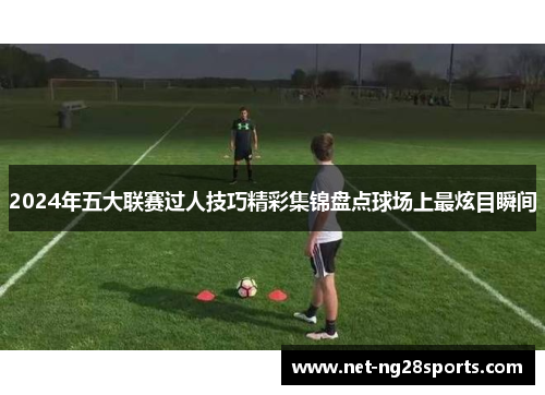 2024年五大联赛过人技巧精彩集锦盘点球场上最炫目瞬间