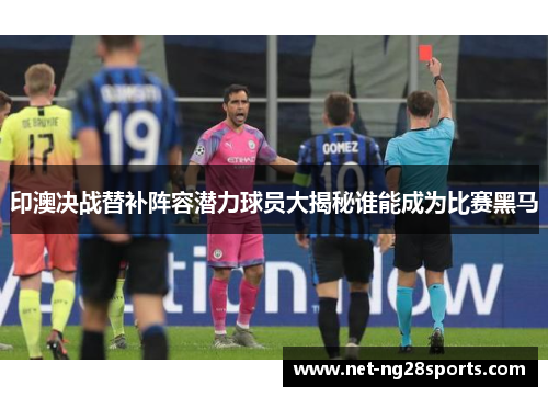 印澳决战替补阵容潜力球员大揭秘谁能成为比赛黑马