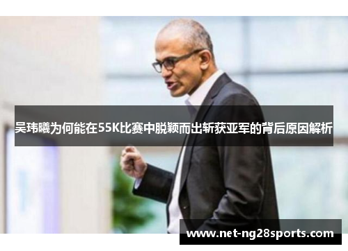 吴玮曦为何能在55K比赛中脱颖而出斩获亚军的背后原因解析