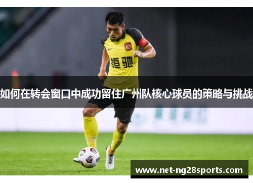 如何在转会窗口中成功留住广州队核心球员的策略与挑战