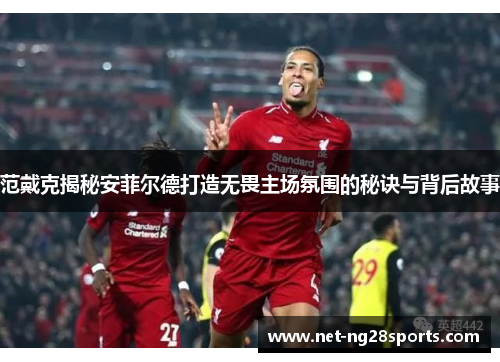 范戴克揭秘安菲尔德打造无畏主场氛围的秘诀与背后故事
